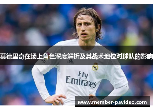 莫德里奇在场上角色深度解析及其战术地位对球队的影响