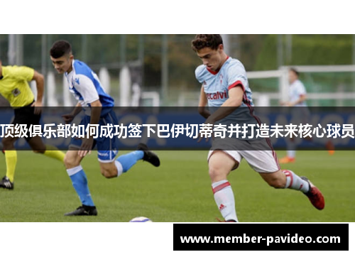 顶级俱乐部如何成功签下巴伊切蒂奇并打造未来核心球员 顶级俱乐部如何成功签下巴伊切蒂奇并打造未来核心球员