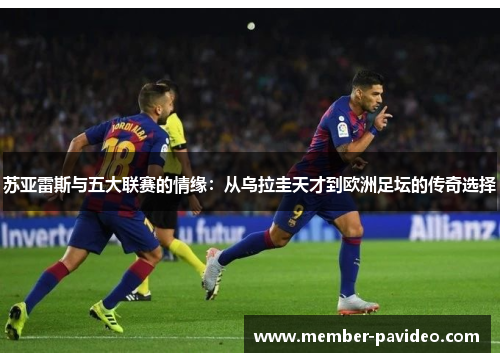 苏亚雷斯与五大联赛的情缘:从乌拉圭天才到欧洲足坛的传奇选择 苏亚雷斯与五大联赛的情缘:从乌拉圭天才到欧洲足坛的传奇选择