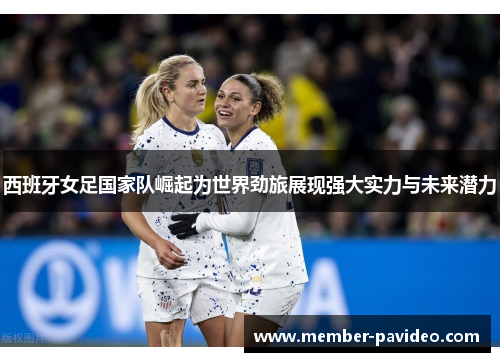 西班牙女足国家队崛起为世界劲旅展现强大实力与未来潜力 西班牙女足国家队崛起为世界劲旅展现强大实力与未来潜力